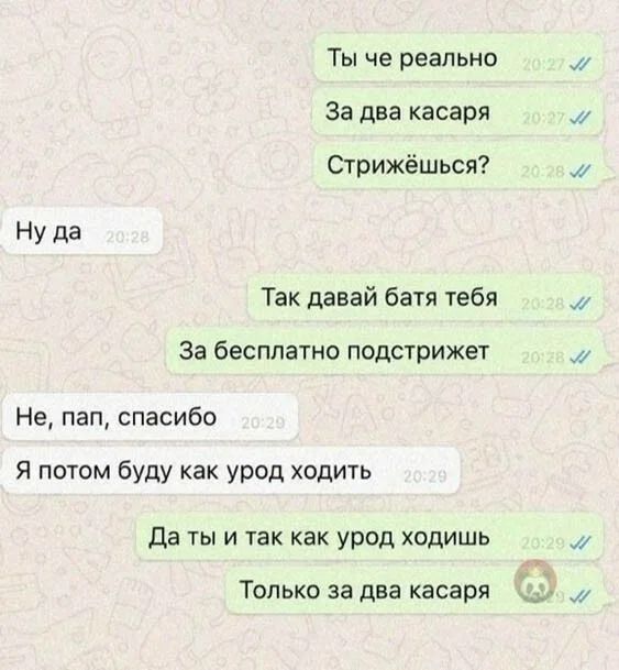 Ты че реально За два касаря Стрижёшься Ну да Так давай батя тебя За бесплатно подстрижет Не пап спасибо я потом буду как урод ходить Да ты и так как урод ходишь ТОЛЬКО за два касаря и и и и
