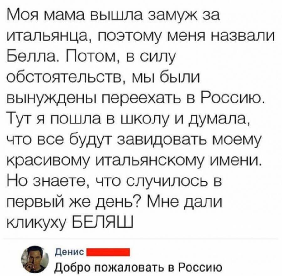 Моя мама вышла замуж за итальянца поэтому меня назвали Белла Потом в силу обстоятельств мы были вынуждены переехать в Россию Тут я пошла в школу и думала что все будут завидовать моему красивому итальянскому имени Но знаете что случилось в первый же день Мне дали кликуху БЕЛЯШ денис _ Добро пожаловать в Россию