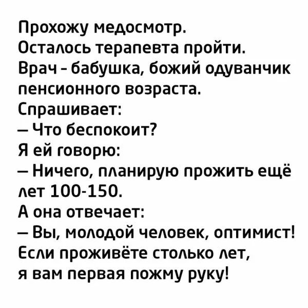 Прохожу медосмотр Осталось терапевта пройти Врач бабушка божий одуванчик пенсионного возраста Спрашивает Что беспокоит Я ей говорю Ничего планирую прожить ещё дет 100 150 А она отвечает Вы молодой чеповек оптимист Если проживёте стодько лет я вам первая пожму руку