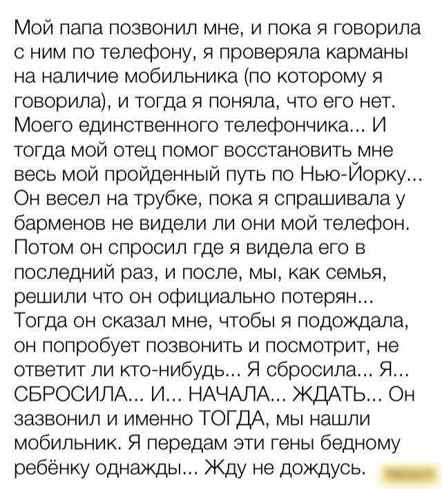 Мой папа позвонил мне и пока я говорила с ним по телесэону я проверяла карманы на наличие мобильника по которому я говорила и тогда я поняла что его нет Моего единственного телефончика И тогда мой отец помог восстановить мне весь мой пройденный путь по НьюЙорку Он весел на трубке пока я спрашивала у барменов не видели ли они мой телефон Потом он спросил где я видела его в последний раз и после мы 