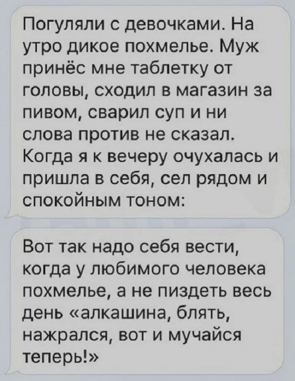 Погуляли с девочками На утро дикое похмелье Муж принёс мне таблетку от головы сходил в магазин за пивом сварил суп и ни слова против не сказал Когда я к вечеру очухапась и пришла в себя сел рядом и спокойным тоном Вот так надо себя вести когда у любимого человека похмелье а не пиздеть весь день алкашина блять нажрался вот и мучайся теперь