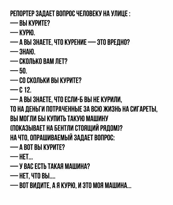РЕПОРТЕР ЗАЛАЕТ ВОПРОС ЧЕЛОВЕКУ НА УЛИЦЕ ВЬ КУРИТЕ КУРЮ А ВЫ ЗНАЕТЕ ЧТО КУРЕНИЕ ЗТО ВРЕДНО ЗНАЮ СКОЛЬКО ВАМ ЛЕТ БО ОО ВКОЛЬКИ ВЫ КУРИТЕ В 12 А ВЫ ЗНАЕТЕ ЧТО ЕОЛИ Б ВЫ НЕ КУРИЛИ ТО НА ЛЕНЬГИ ПОТРАЧЕННЫЕ ЗА ВОЮ ЖИЗНЬ НА ОИГАРЕТЫ ВЫ МОГЛИ БЬ КУПИТЬ ТАКУЮ МАШИНУ ПОКАЗЫВАЕТ НА БЕНТЛИ ОТОНЩИИ РЯДОМ НА ЧТО ОПРАШИВАЕМЫЙ ЗАЦАЕТ ВОПРОС А ВОТ ВЫ КУРИТЕ НЕТ У ОАЕ ЕЕТЬ ТАКАН МАШИНА НЕТ ЧТО ВЫ ВОТ ВИДИТЕ АН КУР