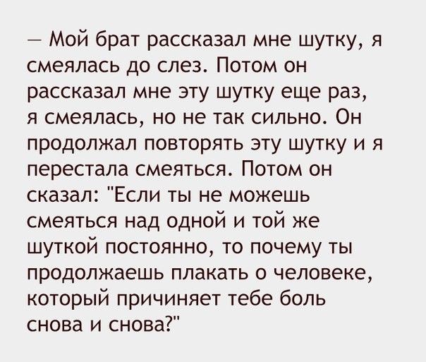 Мой брат рассказал мне шутку я смеялась до слез Потом он рассказал мне эту шутку еще раз я смеялась но не так сильно Он продолжал повторять эту шутку и я перестала смеяться Потом он сказал Если ты не можешь смеяться над одной и той же шуткой постоянно то почему ты продолжаешь плакать о человеке который причиняет тебе боль снова и снова
