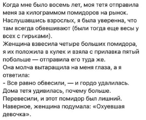 КОГДЗ мне было восемь ЛЕТ МОЯ ТЕТЯ отправила МЕНЯ за кипограммом помидоров на РЫНОК Наслушавшись взрослых я была уверенна что там всегда обвешивают были тогда еще весы у всех гирьками Женщина взвесипа четыре больших помидора Я ИХ ПОПОЖИПВ Е КУЛЕК И взяла С прилавка ПЯТЫЙ побольше отправила ВГО туда же Она молча вытаращипа на меня глаза а Н ответила Все равно обвесили и гордо удалилась Дома тетя уд