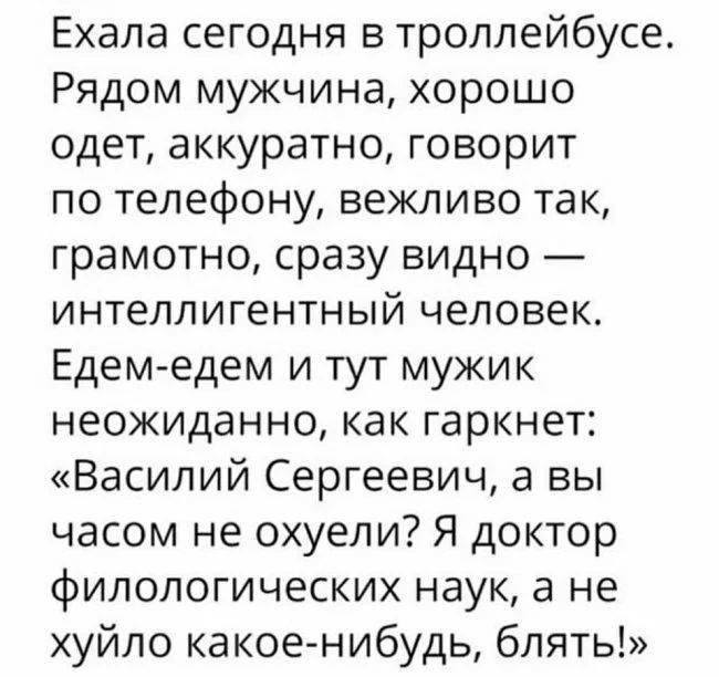 Ехала сегодня в троллейбусе Рядом мужчина хорошо одет аккуратно говорит по телефону вежливо так грамотно сразу видно интеллигентный человек Едем едем и тут мужик неожиданно как гаркнет Василий Сергеевич а вы часом не охуели Я доктор филологических наук а не хуйло какое нибудь блять