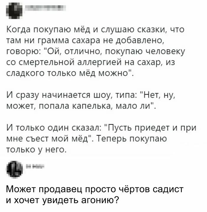Когда покупаю мёд и слушаю сказки что там ни грамма сахара не добавлено говорю Ой отлично покупаю человеку со смертельной аллергией на сахар из сладкого только мёд можно И сразу начинается шоу типа Нет ну может попала капелька мало ли И только один сказал Пусть приедет и при мне съест мой мёд Теперь покупаю только у него Может продавец просто чёртов садист и хочет увидеть агонию