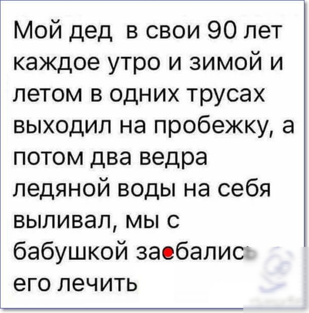 Мой дед в свои 90 лет каждое утро и зимой и летом в одних трусах выходил на пробежку а потом два ведра ледяной воды на себя выливал мы с бабушкой заебалисг его лечить