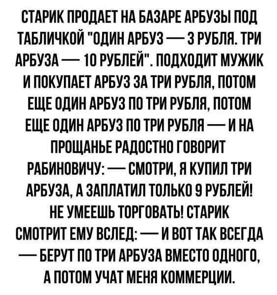 СТАРИК ПРСЦАЕТ НА БАЗАРЕ АРБУЗЫ ППЛ ТАБЛИЧКПИ ПЛИН АРБУЗ 3 РУБЛЯ ТРИ АРБУЗА ТП РУБЛЕИ ПОДХПЛИТ МУЖИК И ППКУПАЕТ АРБУЗ ЗА ТРИ РУБЛЯ ППТПМ ЕЩЕ ОДИН АРБУЗ ПП ТРИ РУБЛЯ ППТОМ ЕЩЕ ОДИН АРБУЗ ПП ТРИ РУБЛЯ И НА ПРОЩАНЬЕ РАЛЛСТНП ГПВОРИТ РАБИНПВИЧУ СМПТРИ Я КУПИЛ ТРИ АРБУЗА А ЗАПЛАТИЛ ТОЛЬКП 9 РУБЛЕЙ НЕ УМЕЕШЬ ТПРГПВАТЫ СТАРИК СМПТРИТ ЕМУ ВСЛЕЛ _ И ВПТ ТАК ВСЕГДА БЕРУТ ПП ТРИ АРБУЗА ВМЕСТП ОДНОТС А ПОТПМ 