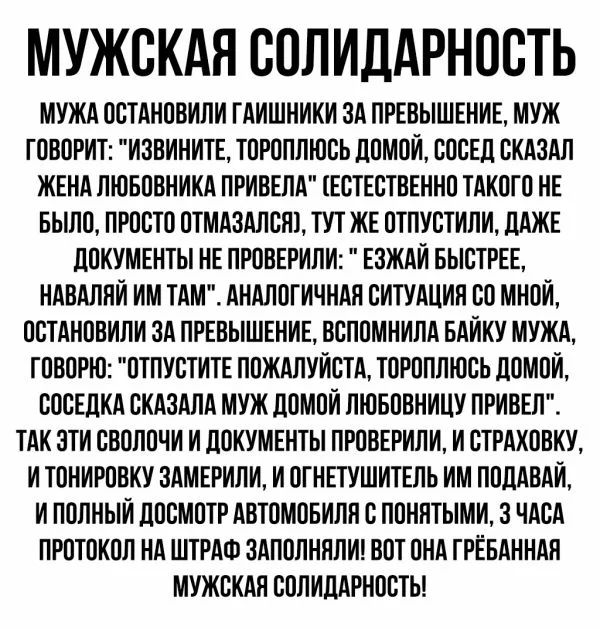 МУЖСКАЯ СОЛИДАРНОСТЬ МУЖА ОСТАНОВИЛИ ГАИШНИКИ ЗА ПРЕВЫШЕНИЕ МУЖ ГОВОРИТ ИЗВИНИТЕ ТОРОПЛЮСЬ ДОМОИ СОСЕД СКАЗАЛ ЖЕНА ЛЮБОВНИКА ПРИВЕЛА ТЕСТЕСТВЕННО ТАКОГО НЕ БЫЛО ПРОСТО ОТМАЗАЛСНТ ТУТ ЖЕ ОТПУСТИЛИ ДАЖЕ ДОКУМЕНТЫ НЕ ПРОВЕРИЛИ ЕЗЖАИ БЫСТРЕЕ НАВАЛЛИ ИМ ТАМ АНАЛОГИЧНАН СИТУАЦИИ СО МНОЙ ОСТАНОВИЛИ ЗА ПРЕВЫШЕНИЕ ВСПОМНИЛА БАИКУ МУЖА ГОВОРЮ ОТПУСТИТЕ ПОЖАЛУЙСТА ТОРОПЛЮСЬ ДОМОИ СОСЕДКА СКАЗАЛА МУЖ ДОМОЙ ЛЮ