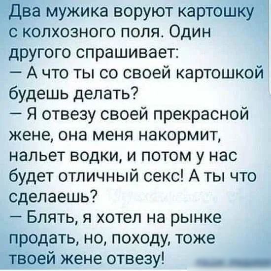 Едва мужика воруют картошкуё И с колхозного поля Один другого спрашивает А что ты со своей картошкой будешь делать Я отвезу своей прекрасной жене она меня накормит нальет водки и потом у нас будет отличный секс А ты что сделаешь Блять я хотел на рынке продать но походу тоже оей жене отвезу _