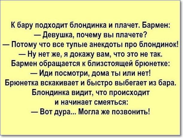 К бару подходит блондинка и плачет Бармен девушка почему вы плачете Потому что все тупые анекдоты про блондинок Ну нет же я докажу вам что это не так Бармен обращается к бпизстоящей брюнетке Иди посмотри дома ты или нет Брюнетка вскакивает и быстро выбегает из бара Блондинка видит что происходит и начинает смеяться Вот дура Могла же позвонить