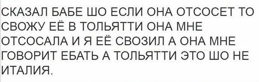 СКАЗАЛ БАБЕ ШО ЕСЛИ ОНА ОТСОСЕТ ТО СВОЖУ ЕЁ В ТОЛЬЯТТИ ОНА МНЕ ОТСОСАПА И Я ЕЁ СВОЗИП А ОНА МНЕ ГОВОРИТ ЕБАТЬ А ТОЛЬЯТТИ ЭТО ШО НЕ ИТАЛИЯ