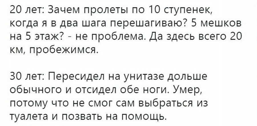 20 лет Зачем пролеты по 10 ступенек когда я в два шага перешагиваю 5 мешков на 5 этаж _ не проблема Да здесь всего 20 км пробежимся 30 лет Пересидел на унитазе дольше обычного и отсидел обе ноги Умер потому что не смог сам выбраться из туалета и позвать на помощь