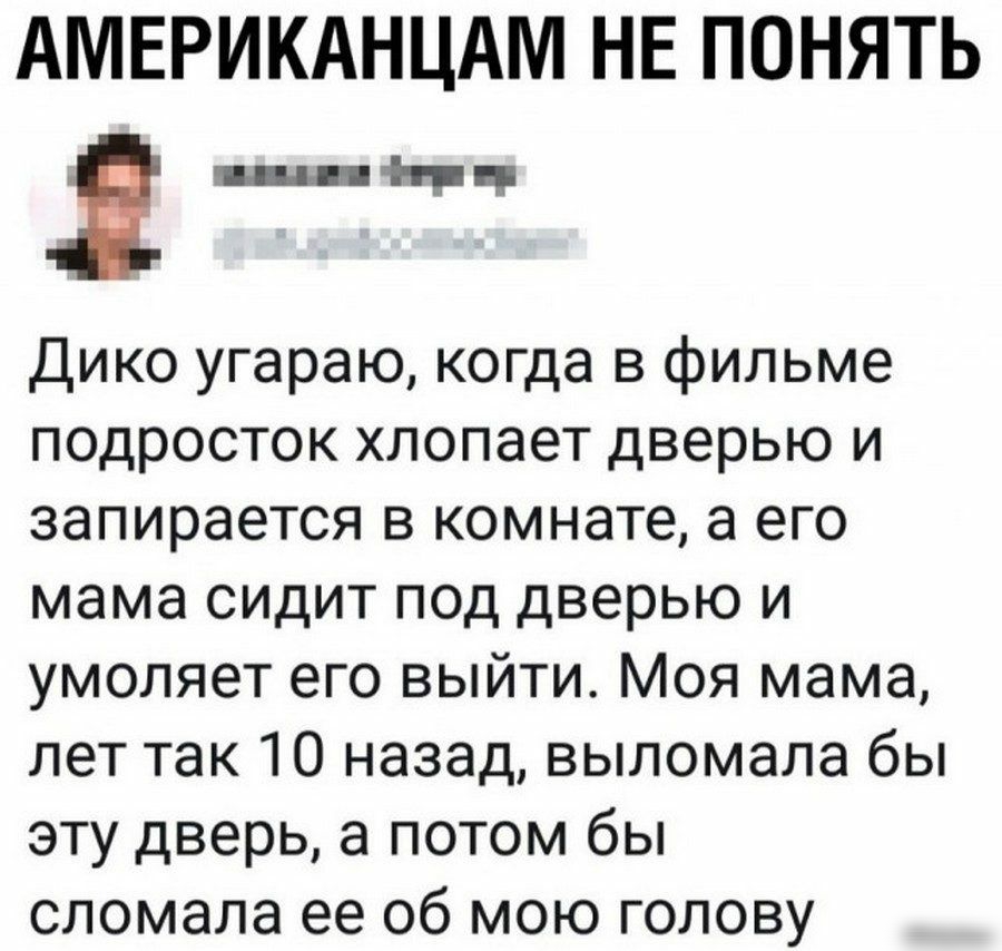 АМЕРИКАНЦАМ НЕ ПОНЯТЬ Я шны Дико угараю когда в фильме подросток хлопает дверью и запирается в комнате а его мама сидит под дверью и умоляет его выйти Моя мама лет так 10 назад выломала бы эту дверь а потом бы сломала ее 06 мою голову
