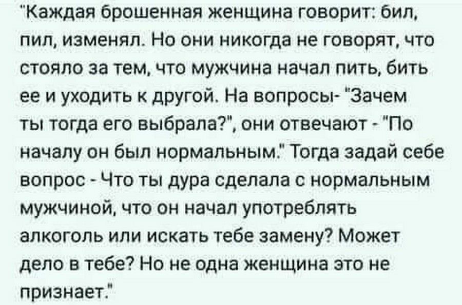Каждая брошенная женщина говорит бил пил изменял Но они никогда не говорят что стояло за темчто мужчина начал пить бить ее и уходить к другой На вопросы Зачем ты тогда его выбрала они отвечают По началу он был нормальным Тогда задай себе вопрос Что ты дура сделала с нормальным мужчиной что он начал употреблять алкоголь или искать тебе замену Может дело в тебе Но не одна женщина это не признает