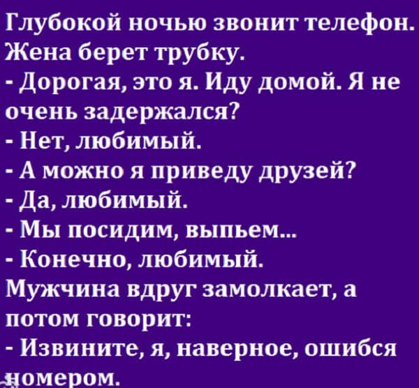 Глубокой ночью звонит телефон Жена берет трубку Дорогая это я Иду домой Я не очень задержался Нет любимый А можно я приведу друзей Да любимый Мы посидим выпьем Конечно любимый Мужчина вдруг замолкает а потом говорит Извините я наверное ошибся номером