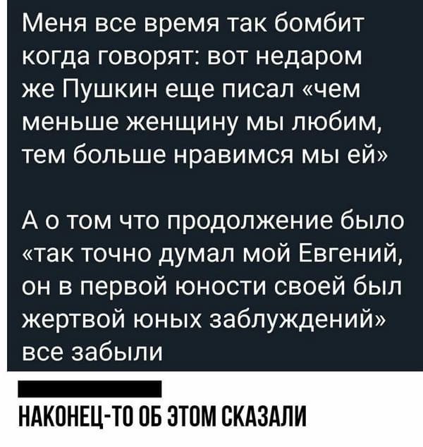 Меня все время так бомбит когда говорят вот недаром же Пушкин еще писал чем меньше женщину мы любим тем больше нравимся мы ей А о том что продолжение было так точно думал мой Евгений он в первой юности своей был жертвой юных заблуждений все забыли НАКОНЕЦ ТП ОБ ЭТОМ СКАЗАЛИ