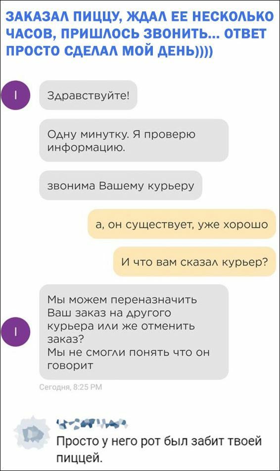 ЗАКАЗА пиццу жд ЕЕ нвскодько чдсов пришдось звонить ответ просто сдам мой АЕНЬ Здравствуйте Одну минутку Я проверю информацию звонима Вашему курьеру Мы можем переназначить Ваш заказ на другого курьера иди же отменить заказ Мы не смоми понять что он говорит и 1 Просто у него рот был забит твоей пиццей