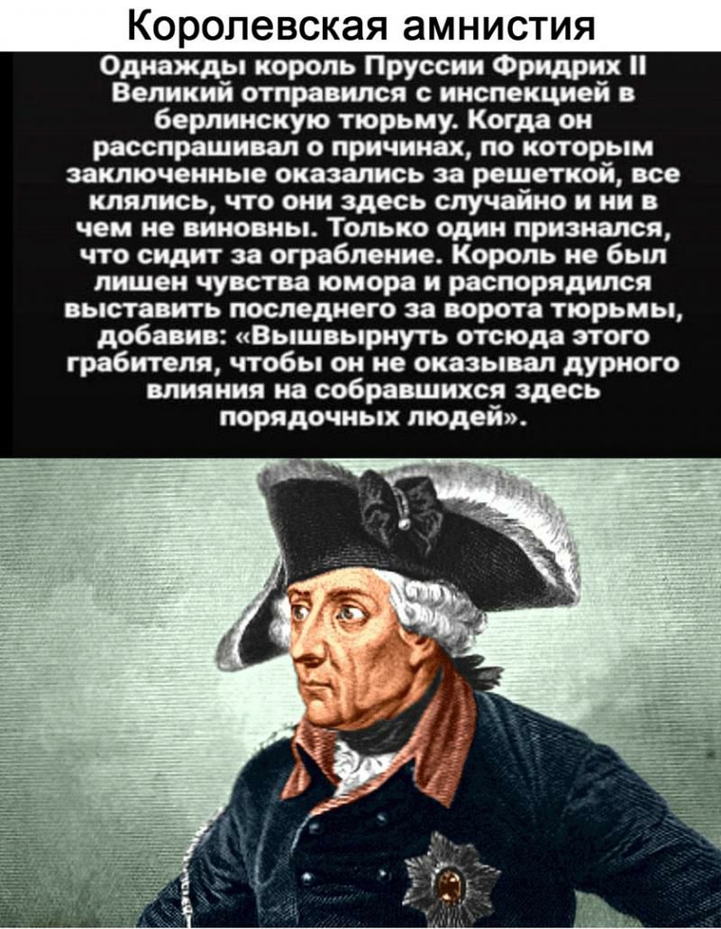 Королевская амнистия Однажды король Пруссии Фридрих Великий отправился с инспекцией в берлинскую тюрьму Когда он расспрашивал о причинах по которым заключенные оказались за решеткой все клялись что они здесь случайно и ни в чем не виновны Только один признался что сидит за ограбление Король не был лишен чувства юмора и распорядился выставить последнего за ворота тюрьмы добавив Вышвырнуть отсюда эт