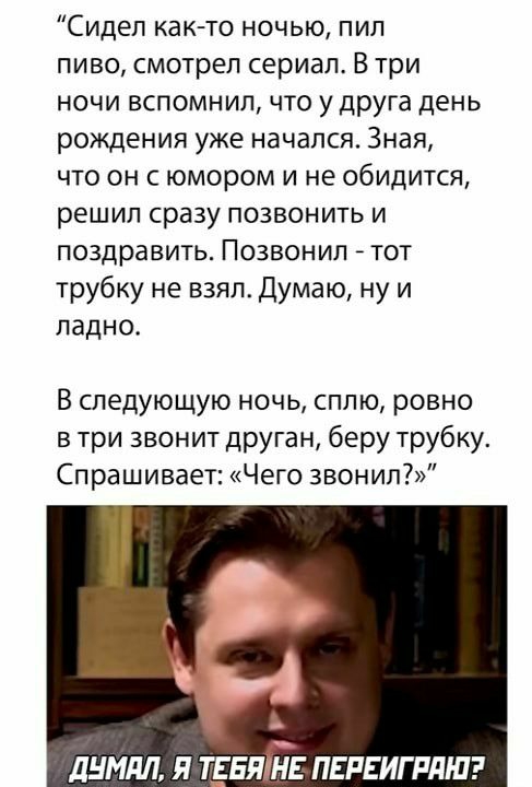 Сидел както ночью пил пиво смотрел сериал В три ночи вспомнил что у друга день рождения уже начался Зная что он с юмором и не обидится решил сразу позвонить и поздравить Позвонил _ тот трубку не взял Думаю ну и ладно В следующую ночь сплю ровно в три звонит друган беру трубку Спрашивает Чего 3вонип ЛНМЛЛ Я ТЕБЯЪТЕ ПЕРЕИГРДШ
