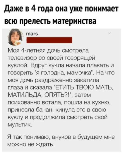 даже в 4 года она уже понимает всю прелесть материнства маге Моя 4летняя дочь смотрела телевизор со своей говорящей куклой Вдруг кукла начала плакать и говорить я голодна мамочка На что моя дочь раздраженно закатила глаза и сказала ЕТИТЬ ТВОЮ МАТЬ МАТИЛЬДА ОПЯТЬ7 затем психованно встала пошла на кухню принесла банан кинула его в свою куклу и продолжила смотреть свой мультик Я так понимаю внуков в 