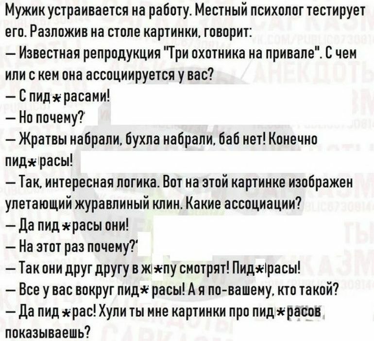 Мужик устраивается на работу Местный психолог тестирует его Разложив на столе картинки говорит Известная репродукция Три охотника на привале С чем или с кем она ассоциируется у вас С пидяерасаии Но почему Жратвы набрали бухпа набрали баб нет Конечно пидарасы Так интересная погика Вот на этой картинке изображен упетающий журавпиный клин Какие ассоциации да пид расы они На этот раз почему Так они др