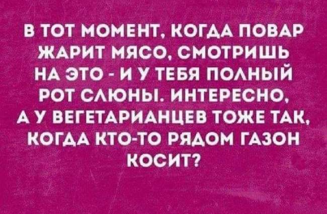 в тот момвнт КОГАА ПОВАР ЖАРИТ мясо смотришь НА это и у ТЕБЯ поный рот САЮНЫ интврвсно А у ВЕГЕТАРИАНЦЕВ тоже ТАК когАА кто то рядом гАзон косит