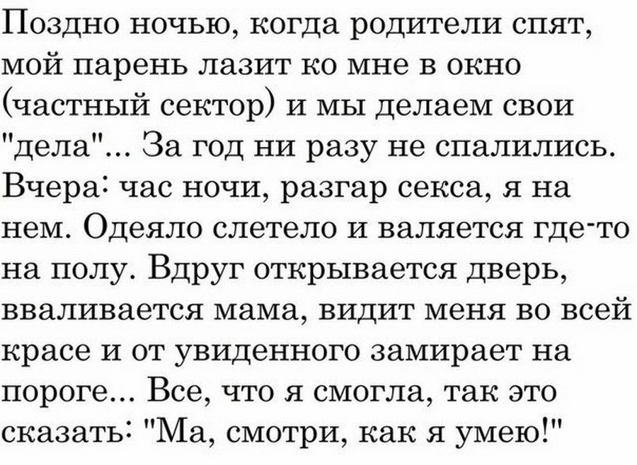 Поздно ночью когда родители спят мой парень лазит ко мне в окно частный сектор и мы делаем свои дела За год ни разу не спалились Вчера час ночи разгар секса я на нем Одеяло влетело и валяется где то на полу Вдруг открывается дверь вваливается мама видит меня во всей красе и от увиденного замирает на пороге Все что я смогла так это сказать Ма смотри как я умею