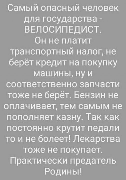 Самый опасный человек для государства ВЕЛОСИПЕДИСТ Он не платит транспортный налог не берёт кредит на покупку машины ну и соответственно запчасти тоже не берёт Бензин не оплачивает тем самым не пополняет казну Так как постоянно крутит педали то и не болеет Лекарства тоже не покупает Практически предатель Родины