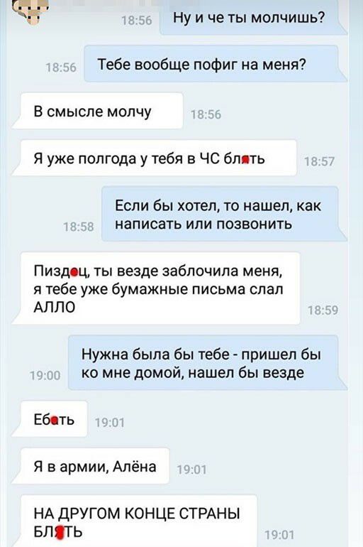 Ну и че ты молчишь Тебе вообще пофиг на меня В смысле молчу Я уже полгода у тебя в ЧС бпвть Если бы хотел то нашел как написать или позвонить Пиздец ты везде забпочипа меня я тебе уже бумажные письма слал АЛЛО Нужна была бы тебе пришел бы ко мне домой нашел бы везде Ебсть Я в армии Алёна НА другом конце СТРАНЫ впягь