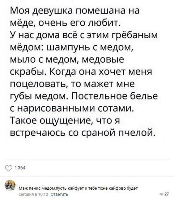 Моя девушка помешана на мёде очень его любит У нас дома всё с этим грёбаным мёдом шампунь с медом мыло с медом медовые скрабы Когда она хочет меня поцеловать то мажет мне губы медом Постельное белье с нарисованными сотами Такое ощущение что я встречаюсь со сраной пчелой т 354 Фомуды