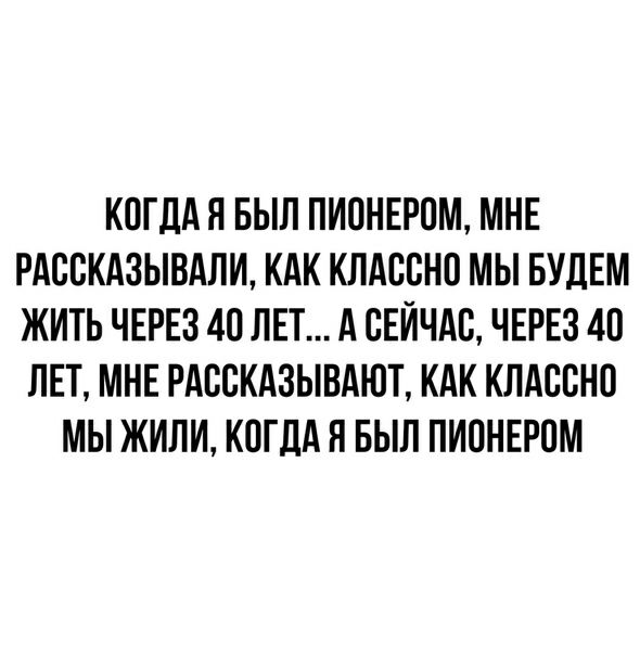 КОГДАЯ БЫЛ ПИОНЕРПМ МНЕ РАСПКАЗЫВАЛИ КАК КЛАЕБНП МЫ БУДЕМ ЖИТЬ ЧЕРЕЗ 40 ЛЕТ А СЕЙЧАС ЧЕРЕЗ 40 ЛЕТ МНЕ РАБСКАЗЫВАЮТ КАК КЛАСВНО МЫ ЖИЛИ КОГДА Я БЫЛ ПИПНЕРОМ