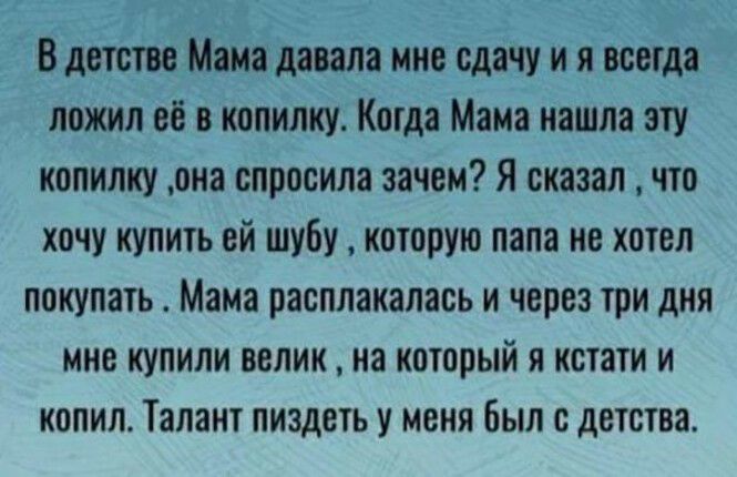 В детстве Мама давала мне сдачу и я всегда ложил её в копилку Когда Мама иашла эту копилку она спросила зачем Я сказал что хочу купить ей шубу которую папа не хотел покупать Мама расплакалась и через три дня МНЕ КУПИЛИ велик на который Я кстати И КОПИП Талант пиздеть У МЕНЯ был с детства