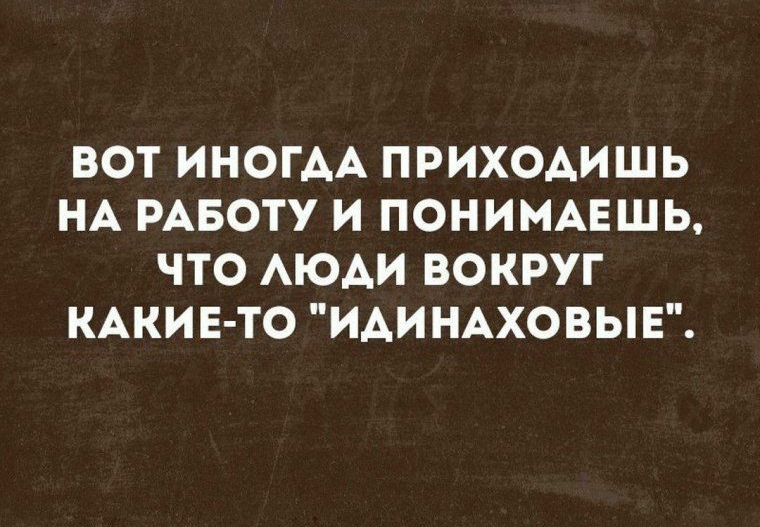 ВОТ ИНОГАА ПРИХОАИШЬ НА РАБОТУ И ПОНИМАЕШЬ ЧТО АЮАИ ВОКРУГ КАКИЕ ТО ИАИНАХОВЫЕ