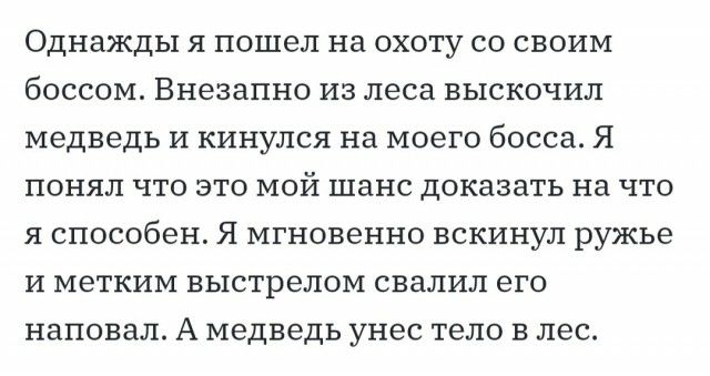 Однажды я пошел на охоту со своим боссом Внезапно из леса выскочил медведь и кинулся на моего босса Я понял что это мой шанс доказать на что я способен Я мгновенно вскинул ружье и метким выстрелом свалил его наповал А медведь унес тело в лес