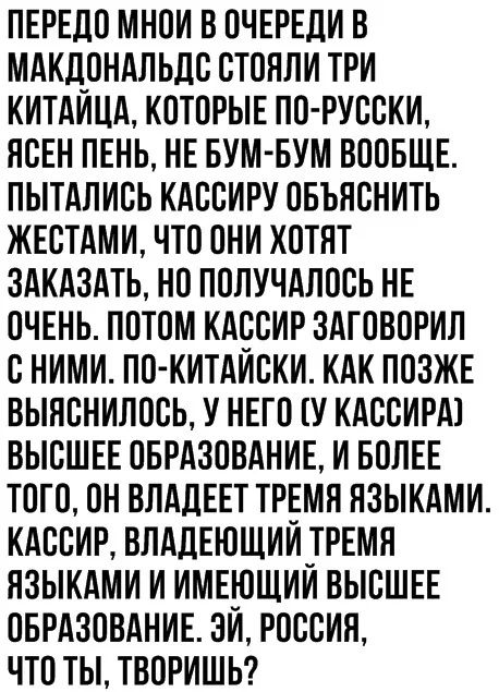 ПЕРЕДО МНОИ В ОЧЕРЕДИ В МАКДОНАЛЬДО ОТОНЛИ ТРИ КИТАИЦА КОТОРЫЕ ПО РУООКИ ЯОЕН ПЕНЬ НЕ БУМ БУМ ВООБЩЕ ПЫТАПИОЬ КАООИРУ ОБЪНОНИТЬ ЖЕОТАМИ ЧТО ОНИ ХОТЯТ ЗАКАЗАТЬ НО ПОПУЧАЛООЬ НЕ ОЧЕНЬ ПОТОМ КАООИР ЗАТОВОРИЛ О НИМИ ПО КИТАИОКИ КАК ПОЗЖЕ ВЫНОНИЛООЬ У НЕГО У КАООИРА ВЫСШЕЕ ОБРАЗОВАНИЕ И БОЛЕЕ ТОТО ОН ВЛАДЕЕТ ТРЕМН НЗЫКАМИ КАООИР ВЛАЛЕЮЩИИТРЕМН ЯЗЫКАМИ И ИМЕЮЩИИ ВЫСШЕЕ ОБРАЗОВАНИЕ ЭИ РОООИН ЧТО ТЫ ТВОРИ