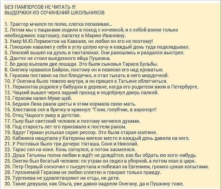 БЕЗ ПАМПЕРСОЕ НЕ ЧИТАТИЬ ВЫДЕРЖКИ ИЗ СОЧИНЕНИИ ШКОЛЬНИКОВ 1 Трактор мчался по полю слегка попахивая 2 Летом мыс пацанами ходили в поход с ночевкой и с собой ваяли только необходимое картошку палатку и Марию Ивановну з Умер МЮЛермонтов на Кавказе но любил он его не поэтому 4 Плюшкин навалил у себя в углу целую кучу и каждый день туда подкладывал б Ленский вышел на дуэль в панталонах Они разошлись и