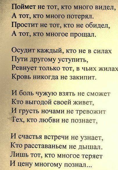 Поймет не тот кто много видел А тот кто много потерял Простит не тот кто не обидел А тот кю многое прощал Осудит каждый кто не в силах Пути другому уступить Ревнует ТОЛЬКО ТОТ В ЧЬИХ ЖИЛЗХ Кровь никогда не закипит И боль чужую взять не сможет Кто выгодой своей живет И грусть ночами не тревожит Тех кто любви но познает И счастья встречи не узнает Кто расставаньем не дышал Лишь тот кто многое теряет