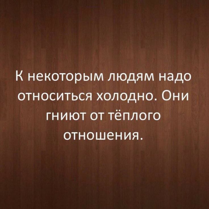 К некоторым людям надо относиться холодно Они гниют от тёплого отношения