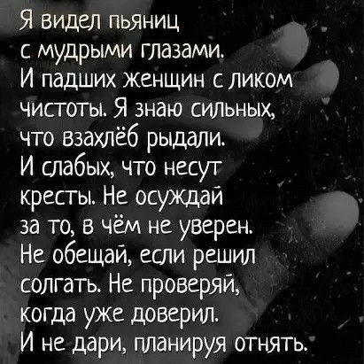 Я видел пьяниц с мудрыми глазами И падших женщин с ликом чисготы Я знаю силъных что взахпёб рыдали И шабых что несут кресты Не осуждаи за то в чём не уверен Не обещай если решил солгать Не проверяй когда уже доверил И не дари планируя отнять