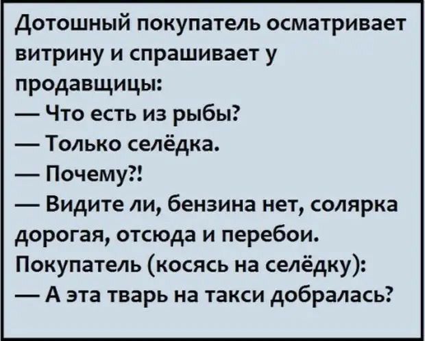 Дотошный покупатель осматривает витрину и спрашивает у продавщицы:  что есть из рыбы?  Только селёдка.  Почему?!  Видите ли, бензина нет, солярка дорогая, отсюда и перебои. Покупатель косясь на селёдку:  аэта тварь на такси добралась?