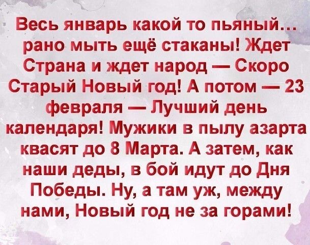 Весь январь какой то анцытЁ рано мыть ещё стаканы Ждет Страна и ждет народ Скоро Старый Новый год А потом 23 февраля Лучший день календаря Мужики в пылу азарта квасят до 8 Марта А затем как наши деды в бой идут до дня Победы Ну а там уж между нами Новый год не за горами