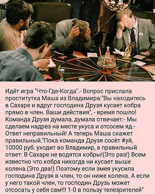 Идёт игра ЧтоГде Когда Вопрос прислала проститутка Маша из ВладимираВы находитесь в Сахаре и вдруг господина друзя кусает кобра прямо в член Ваши действия время пошло Команда друзя думала думала отвечает Мы сделаем надрез на месте укуса и отсосем яд Ответ неправильный А теперь Маша скажет правильныйПока команда друзя сосёт уй 10000 руб уходит во Владимир а правильный ответ В Сахаре не водятся кобр