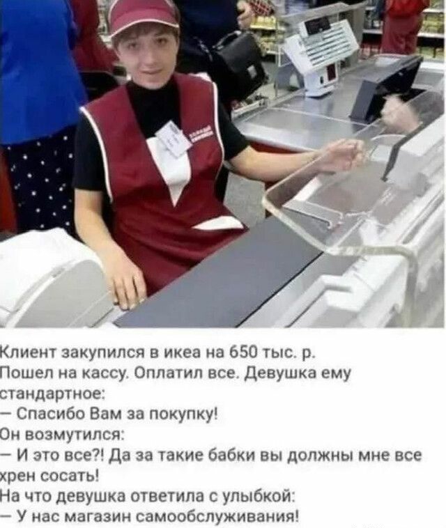 Клиент закупипся икеа на 650 тыс р Пошел на кассу Оплатип все Девушка ему стандартное Спасибо Вам за покупку Он возмутился И это все да за такие бабки вы допжиы мне все хрен сосаты На что девушка ответипа с улыбкой У нас магазин самообслуживания