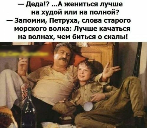 деда А жениться лучше на худой или на полной Запомни Петруха снова сгарого морского волка Лучше качаться на волнах чем биться скалы