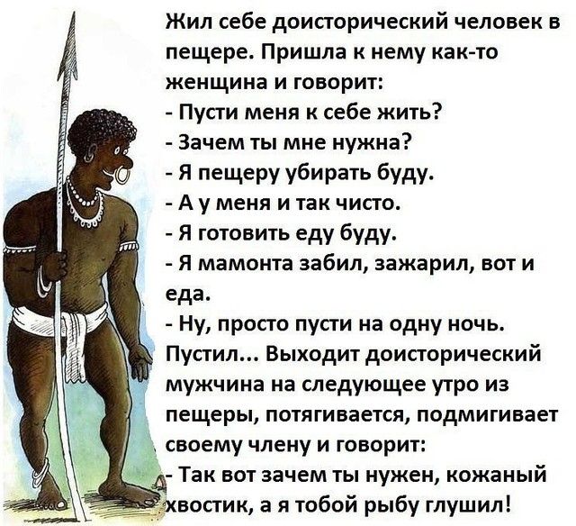 Жил себе доисторический человек в пещере Пришла к нему как то женщина и говорит Пусги меня к себе жить Зачем ты мне нужна Я пещеру убирать буду А у меня и так чисто Я готовить еду буду я мамонта забил зажарил вот и еда Ну просго пусти на одну ночь Пустил Выходит доисторический мужчина на следующее утро из пещеры потягивается подмигивает своему члену и говорит Так вот зачем ты нужен кожаный востик 