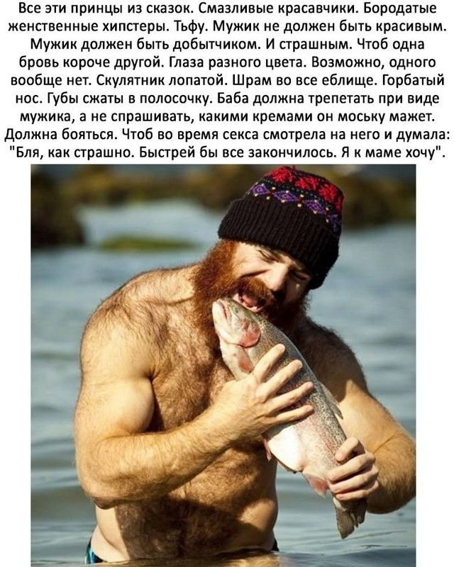 Все эти принцы из сказок Смазливые красавчики Бородатые женственные хипсгеры Тьфу Мужик не должен быть красивым Мужик должен быть добытчиком И страшным Чтоб одна бровь короче другой Глаза разного цвета Возможно одного вообще нет Скулятник лопатой Шрам во все еблище Горбатый нос Губы сжаты в полосочку Баба должна трепетать при виде мужика а не спрашивать какими кремами он моську мажег должна боятьс