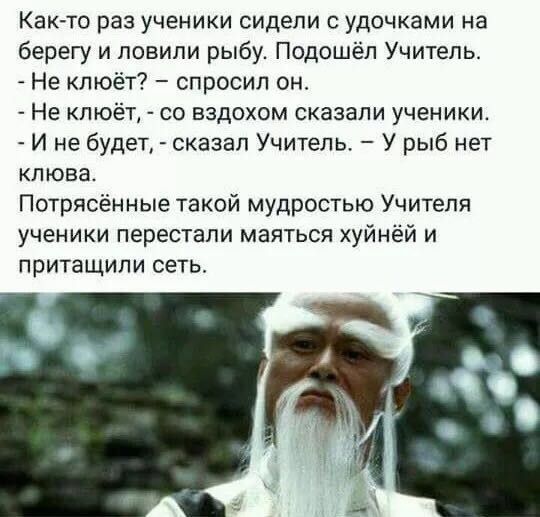 Как то раз ученики сидели удочками на берегу и повипи рыбу Подошёл Учитель Не люёт спросил он Не клюёт со вздохом сказали ученики И не будет сказал Учитель У рыб нет клюва Потрясённые такой мудростью Учителя ученики перестали маяться хуйнёй и притащили сеть