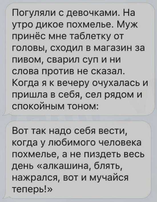 Погуляли с девочками На утро дикое похмелье Муж принёс мне таблетку от головы сходил в магазин за пивом сварил суп и ни слова против не сказал Когда я к вечеру очухалась и пришла в себя сел рядом и спокойным тоном Вот так надо себя вести когда у любимого человека похмелье а не пиздеть весь день алкашина блять нажрался вот и мучайся теперь