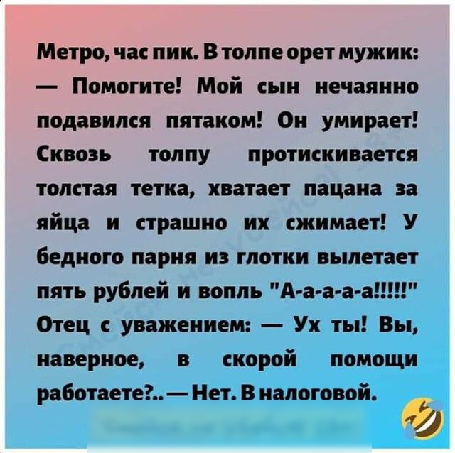 Метро час пик В толпе орет мужик Помогите Мой сын нечаянно подавился пятаком Он умирает Сквозь толпу протискивается толстая тетка хватает пацана за яйца и страшно их сжимает У бедного парня из глотки вылетает пять рублей и вопль А а а а а Отец с уважением Ух ты Вы наверное в скорой помощи работаете Нет В налоговой